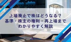 上場廃止で株はどうなる？基準・株主の権利・再上場までわかりやすく解説